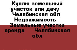 Куплю земельный участок или дачу - Челябинская обл. Недвижимость » Земельные участки аренда   . Челябинская обл.